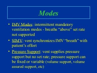 Modes
• IMV Modes: intermittent mandatory
ventilation modes - breaths “above” set rate
not supported
• SIMV: vent synchronizes IMV “breath” with
patient’s effort
• Pressure Support: vent supplies pressure
support but no set rate; pressure support can
be fixed or variable (volume support, volume
assured support, etc)
 