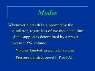 Modes
Whenever a breath is supported by the
ventilator, regardless of the mode, the limit
of the support is determined by a preset
pressure OR volume.
– Volume Limited: preset tidal volume
– Pressure Limited: preset PIP or PAP
 