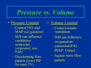 Pressure vs. Volume
• Pressure Limited
– Control FiO2 and
MAP (oxygenation)
– Still can influence
ventilation
somewhat
(respiratory rate,
PAP)
– Decelerating flow
pattern (lower PIP
for same TV)
• Volume Limited
– Control minute
ventilation
– Still can influence
oxygenation
somewhat(FiO2,
PEEP, I-time)
– Square wave flow
pattern
 