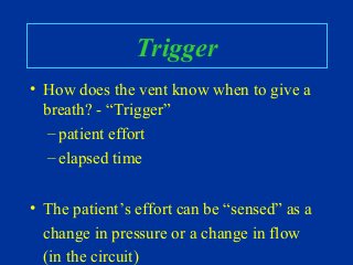 Trigger
• How does the vent know when to give a
breath? - “Trigger”
– patient effort
– elapsed time
• The patient’s effort can be “sensed” as a
change in pressure or a change in flow
(in the circuit)
 