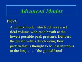 Advanced Modes
PRVC
A control mode, which delivers a set
tidal volume with each breath at the
lowest possible peak pressure. Delivers
the breath with a decelerating flow
pattern that is thought to be less injurious
to the lung…… “the guided hand”.
 