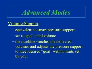 Advanced Modes
Volume Support
– equivalent to smart pressure support
– set a “goal” tidal volume
– the machine watches the delivered
volumes and adjusts the pressure support
to meet desired “goal” within limits set
by you.
 