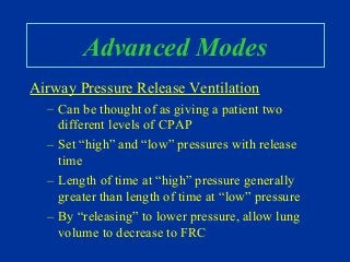 Advanced Modes
Airway Pressure Release Ventilation
– Can be thought of as giving a patient two
different levels of CPAP
– Set “high” and “low” pressures with release
time
– Length of time at “high” pressure generally
greater than length of time at “low” pressure
– By “releasing” to lower pressure, allow lung
volume to decrease to FRC
 