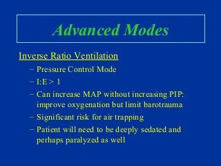 Advanced Modes
Inverse Ratio Ventilation
– Pressure Control Mode
– I:E > 1
– Can increase MAP without increasing PIP:
improve oxygenation but limit barotrauma
– Significant risk for air trapping
– Patient will need to be deeply sedated and
perhaps paralyzed as well
 