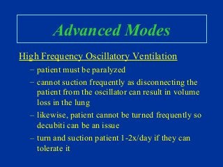 Advanced Modes
High Frequency Oscillatory Ventilation
– patient must be paralyzed
– cannot suction frequently as disconnecting the
patient from the oscillator can result in volume
loss in the lung
– likewise, patient cannot be turned frequently so
decubiti can be an issue
– turn and suction patient 1-2x/day if they can
tolerate it
 