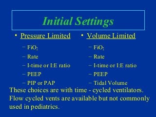Initial Settings
• Pressure Limited
– FiO2
– Rate
– I-time or I:E ratio
– PEEP
– PIP or PAP
• Volume Limited
– FiO2
– Rate
– I-time or I:E ratio
– PEEP
– Tidal Volume
These choices are with time - cycled ventilators.
Flow cycled vents are available but not commonly
used in pediatrics.
 
