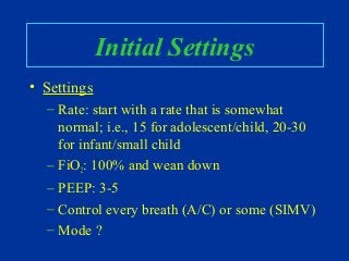 Initial Settings
• Settings
– Rate: start with a rate that is somewhat
normal; i.e., 15 for adolescent/child, 20-30
for infant/small child
– FiO2: 100% and wean down
– PEEP: 3-5
– Control every breath (A/C) or some (SIMV)
– Mode ?
 