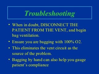 Troubleshooting
• When in doubt, DISCONNECT THE
PATIENT FROM THE VENT, and begin
bag ventilation.
• Ensure you are bagging with 100% O2.
• This eliminates the vent circuit as the
source of the problem.
• Bagging by hand can also help you gauge
patient’s compliance
 