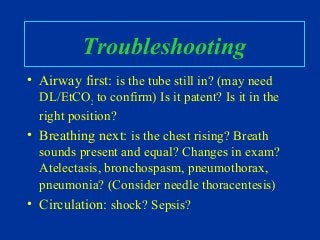 Troubleshooting
• Airway first: is the tube still in? (may need
DL/EtCO2 to confirm) Is it patent? Is it in the
right position?
• Breathing next: is the chest rising? Breath
sounds present and equal? Changes in exam?
Atelectasis, bronchospasm, pneumothorax,
pneumonia? (Consider needle thoracentesis)
• Circulation: shock? Sepsis?
 