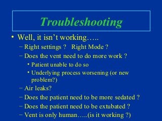 Troubleshooting
• Well, it isn’t working…..
– Right settings ? Right Mode ?
– Does the vent need to do more work ?
• Patient unable to do so
• Underlying process worsening (or new
problem?)
– Air leaks?
– Does the patient need to be more sedated ?
– Does the patient need to be extubated ?
– Vent is only human…..(is it working ?)
 