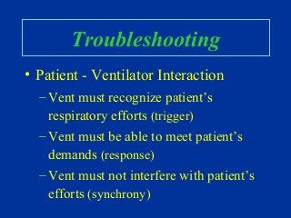 Troubleshooting
• Patient - Ventilator Interaction
– Vent must recognize patient’s
respiratory efforts (trigger)
– Vent must be able to meet patient’s
demands (response)
– Vent must not interfere with patient’s
efforts (synchrony)
 