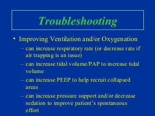 Troubleshooting
• Improving Ventilation and/or Oxygenation
– can increase respiratory rate (or decrease rate if
air trapping is an issue)
– can increase tidal volume/PAP to increase tidal
volume
– can increase PEEP to help recruit collapsed
areas
– can increase pressure support and/or decrease
sedation to improve patient’s spontaneous
effort
 