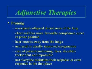 Adjunctive Therapies
• Proning
– re-expand collapsed dorsal areas of the lung
– chest wall has more favorable compliance curve
in prone position
– heart moves away from the lungs
– net result is usually improved oxygenation
– care of patient (suctioning, lines, decubiti)
trickier but not impossible
– not everyone maintains their response or even
responds in the first place
 