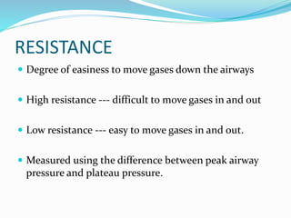 RESISTANCE
 Degree of easiness to move gases down the airways
 High resistance --- difficult to move gases in and out
 Low resistance --- easy to move gases in and out.
 Measured using the difference between peak airway
pressure and plateau pressure.
 