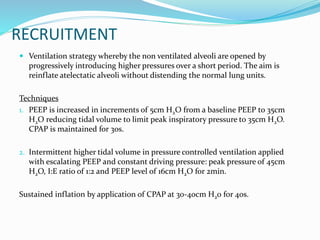 RECRUITMENT
 Ventilation strategy whereby the non ventilated alveoli are opened by
progressively introducing higher pressures over a short period. The aim is
reinflate atelectatic alveoli without distending the normal lung units.
Techniques
1. PEEP is increased in increments of 5cm H2O from a baseline PEEP to 35cm
H2O reducing tidal volume to limit peak inspiratory pressure to 35cm H2O.
CPAP is maintained for 30s.
2. Intermittent higher tidal volume in pressure controlled ventilation applied
with escalating PEEP and constant driving pressure: peak pressure of 45cm
H2O, I:E ratio of 1:2 and PEEP level of 16cm H2O for 2min.
Sustained inflation by application of CPAP at 30-40cm H20 for 40s.
 