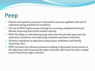 Peep
 Positive end expiratory pressure is the positive pressure applied at the end of
expiration during mechanical ventilation.
 The use of PEEP improves gas exchange by recruiting collapsed alveoli and
thereby improving functional residual capacity.
 PEEP also helps in redistributing lung water from the alveolar space into the
pulmonary circulation and improving ventilation perfusion mismatch.
 All these contributes to reduction in dead space ventilation and thereby
improving PaO2.
 PEEP increases intra-thoracic pressure resulting in decreased venous return to
the right heart and increasing the right ventricular after load (the force needed
to eject blood from right ventricle) .
 