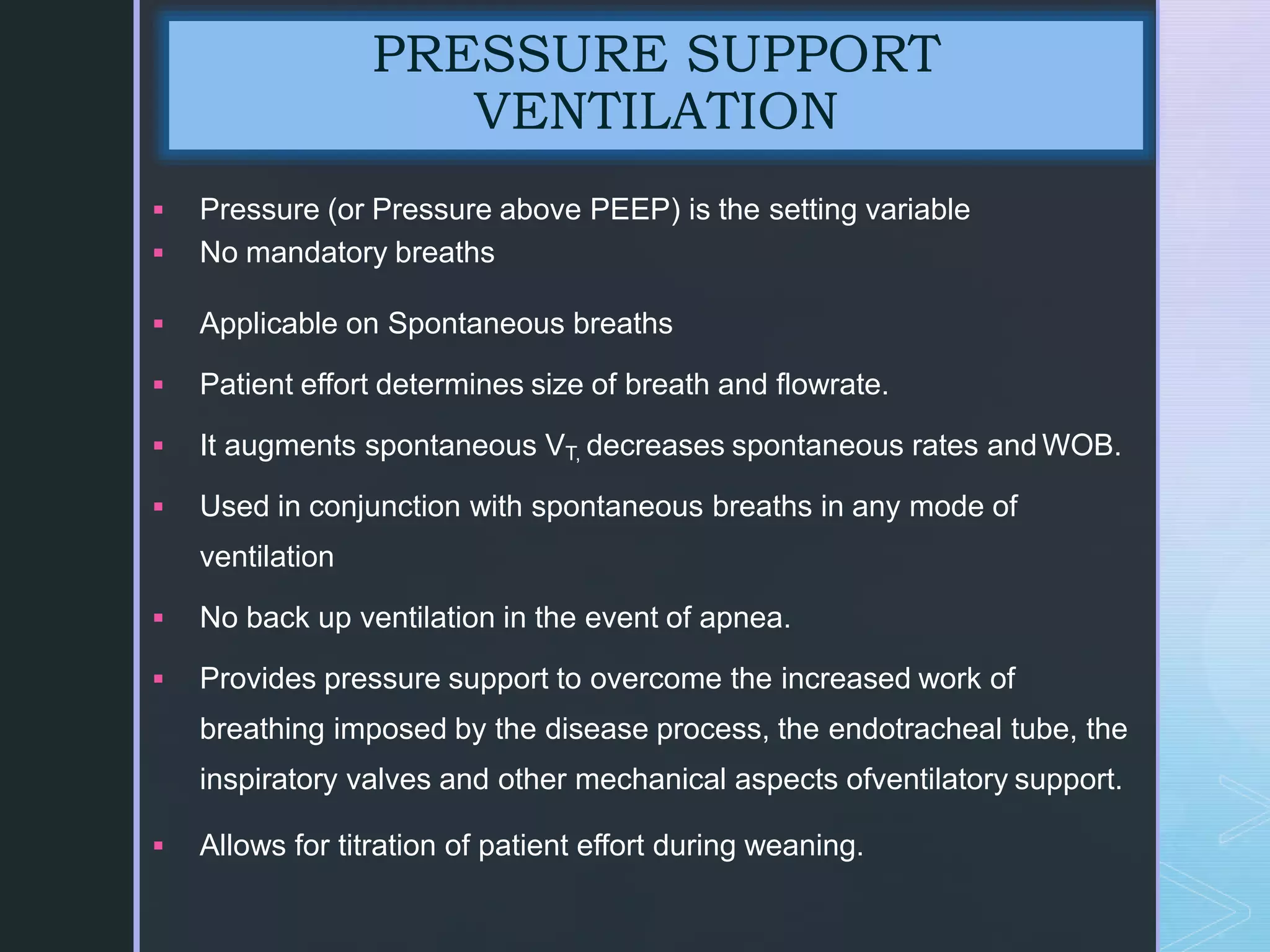 z
 Pressure (or Pressure above PEEP) is the setting variable
 No mandatory breaths
 Applicable on Spontaneous breaths
 Patient effort determines size of breath and flowrate.
 It augments spontaneous VT, decreases spontaneous rates and WOB.
 Used in conjunction with spontaneous breaths in any mode of
ventilation
 No back up ventilation in the event of apnea.
 Provides pressure support to overcome the increased work of
breathing imposed by the disease process, the endotracheal tube, the
inspiratory valves and other mechanical aspects ofventilatory support.
 Allows for titration of patient effort during weaning.
PRESSURE SUPPORT
VENTILATION
 
