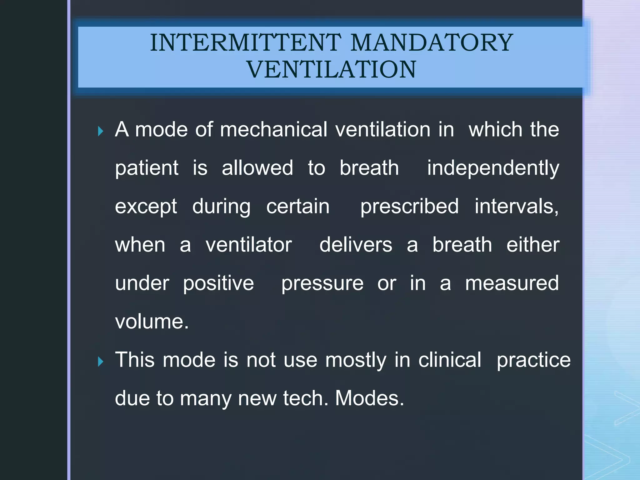  A mode of mechanical ventilation in which the
patient is allowed to breath independently
except during certain prescribed intervals,
when a ventilator delivers a breath either
under positive pressure or in a measured
volume.
 This mode is not use mostly in clinical practice
due to many new tech. Modes.
INTERMITTENT MANDATORY
VENTILATION
 