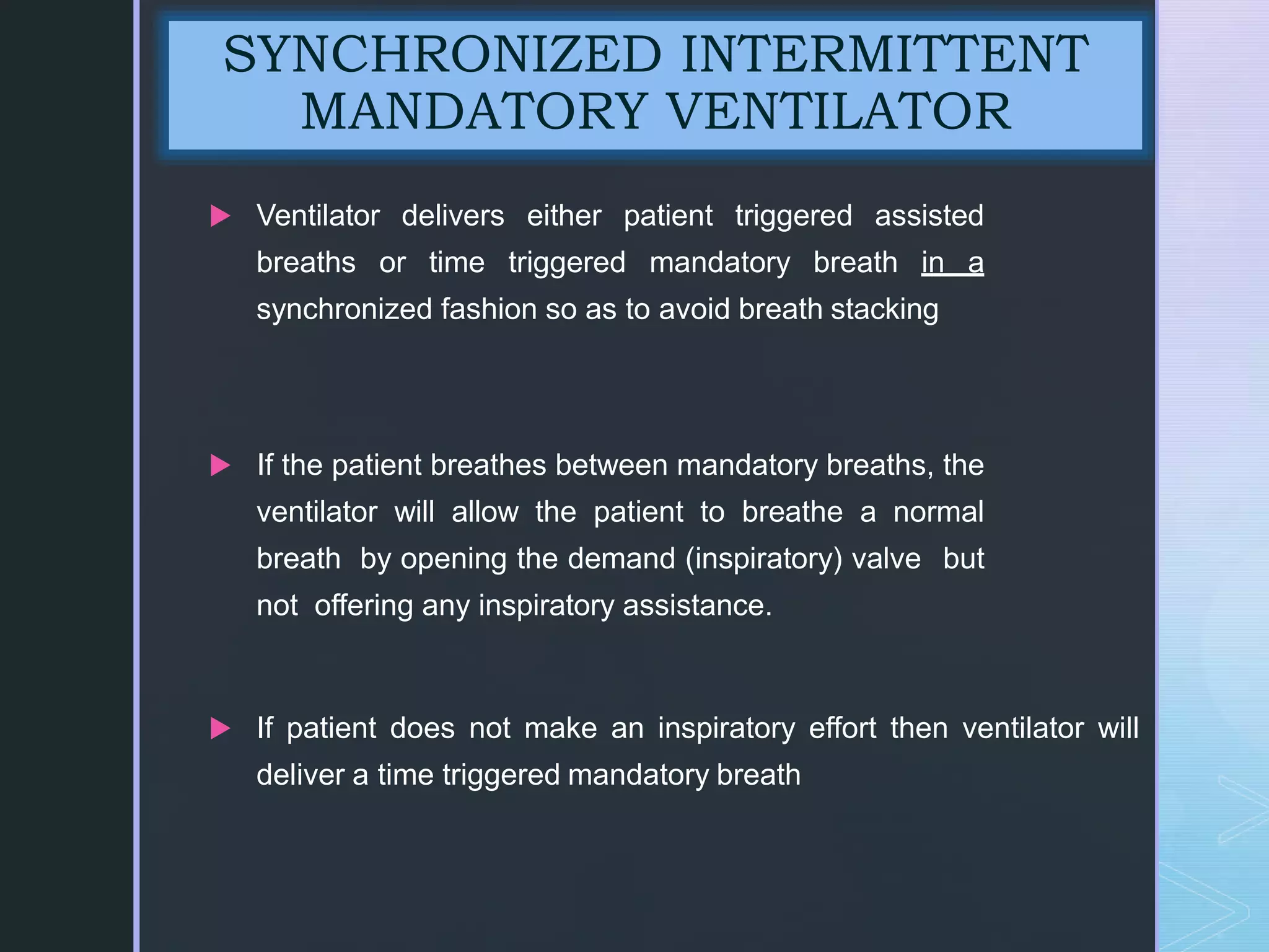 z
 Ventilator delivers either patient triggered assisted
breaths or time triggered mandatory breath in a
synchronized fashion so as to avoid breath stacking
 If the patient breathes between mandatory breaths, the
ventilator will allow the patient to breathe a normal
breath by opening the demand (inspiratory) valve but
not offering any inspiratory assistance.
 If patient does not make an inspiratory effort then ventilator will
deliver a time triggered mandatory breath
SYNCHRONIZED INTERMITTENT
MANDATORY VENTILATOR
 