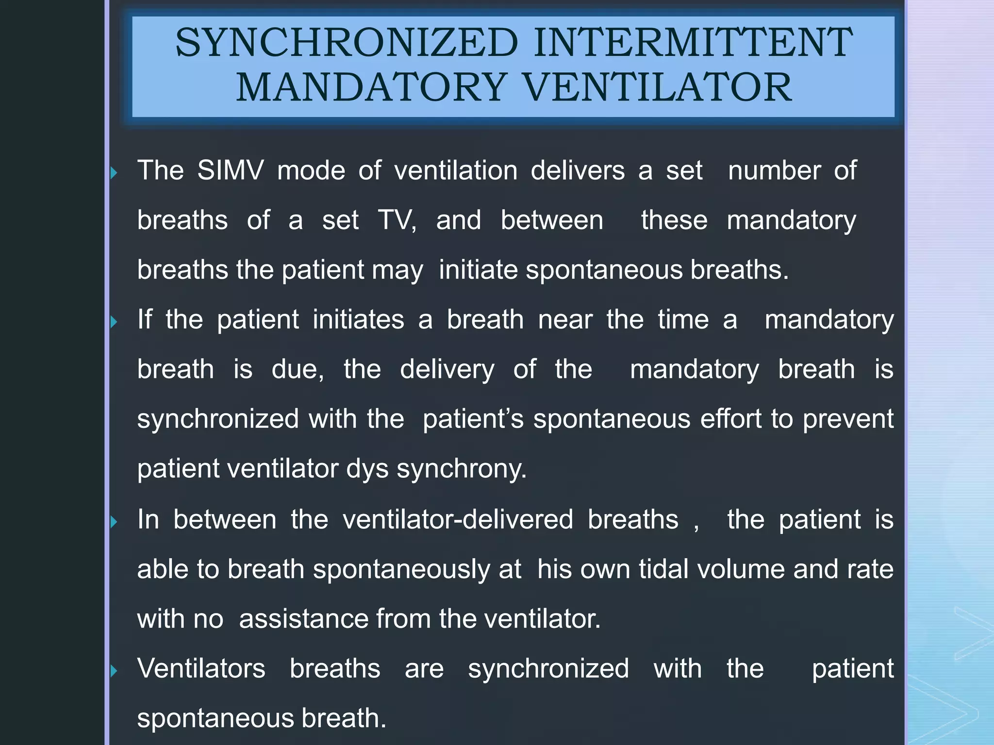  The SIMV mode of ventilation delivers a set number of
breaths of a set TV, and between these mandatory
breaths the patient may initiate spontaneous breaths.
 If the patient initiates a breath near the time a mandatory
breath is due, the delivery of the mandatory breath is
synchronized with the patient’s spontaneous effort to prevent
patient ventilator dys synchrony.
 In between the ventilator-delivered breaths , the patient is
able to breath spontaneously at his own tidal volume and rate
with no assistance from the ventilator.
 Ventilators breaths are synchronized with the patient
spontaneous breath.
SYNCHRONIZED INTERMITTENT
MANDATORY VENTILATOR
 