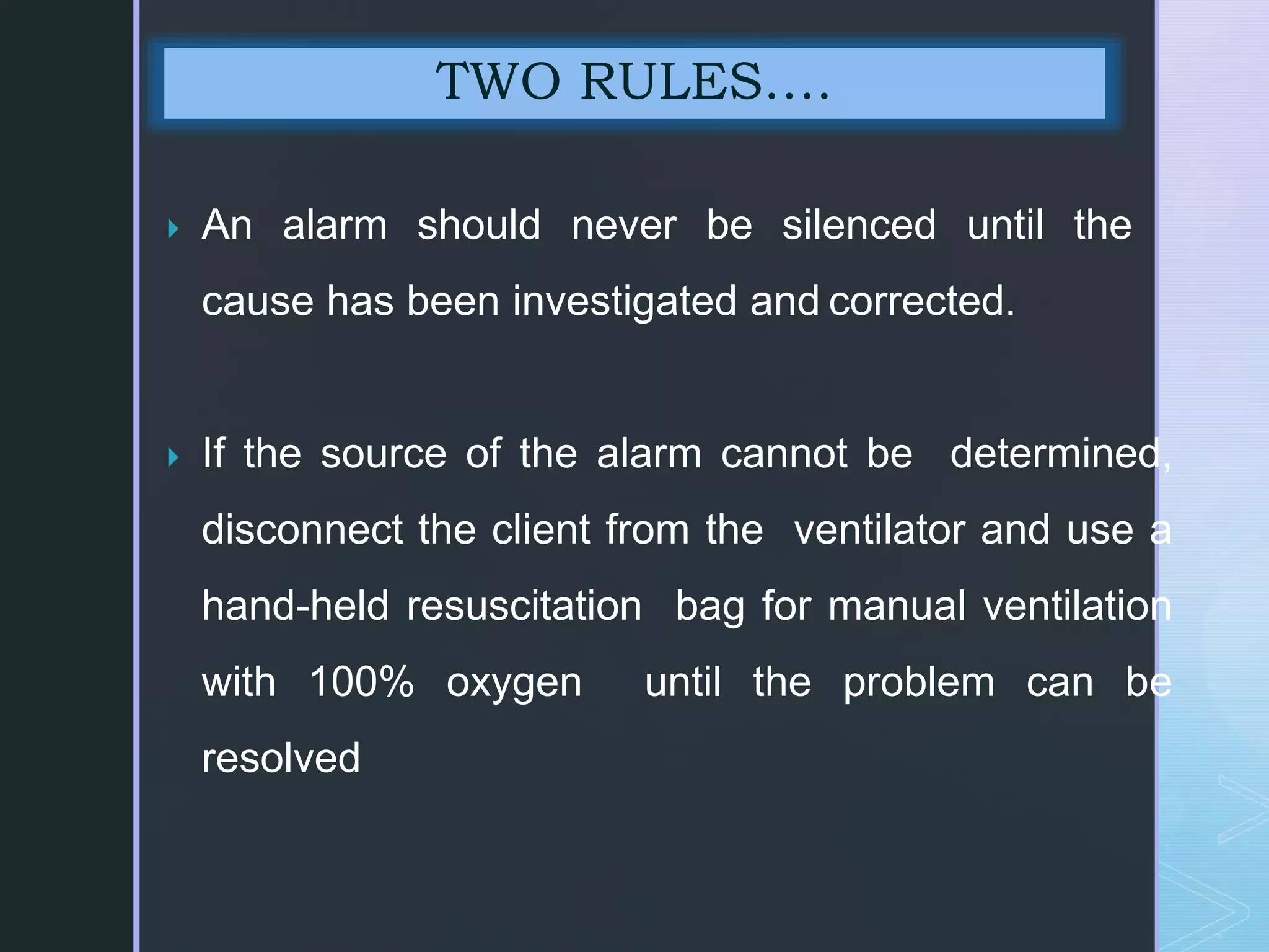  An alarm should never be silenced until the
cause has been investigated and corrected.
 If the source of the alarm cannot be determined,
disconnect the client from the ventilator and use a
hand-held resuscitation bag for manual ventilation
with 100% oxygen until the problem can be
resolved
TWO RULES….
 