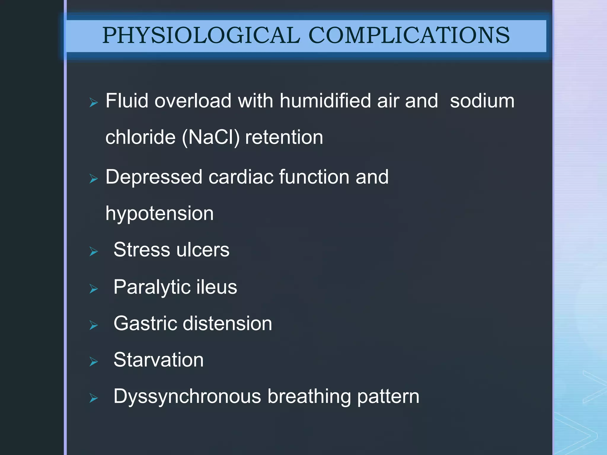  Fluid overload with humidified air and sodium
chloride (NaCl) retention
 Depressed cardiac function and
hypotension
 Stress ulcers
 Paralytic ileus
 Gastric distension
 Starvation
 Dyssynchronous breathing pattern
PHYSIOLOGICAL COMPLICATIONS
 