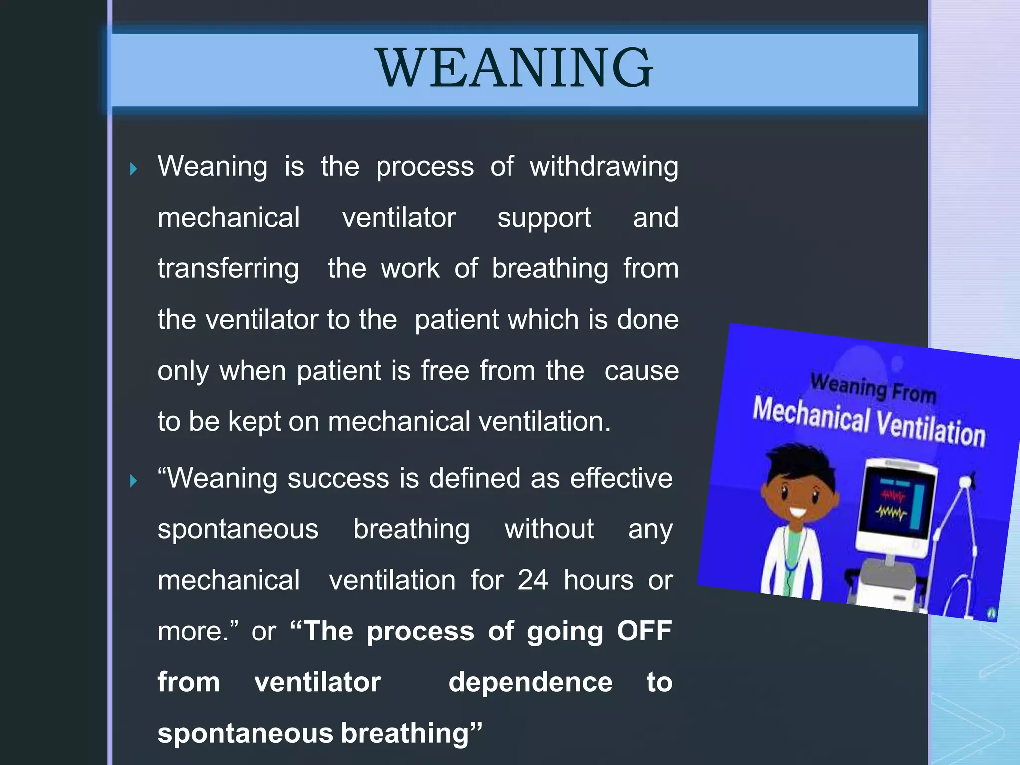  Weaning is the process of withdrawing
mechanical ventilator support and
transferring the work of breathing from
the ventilator to the patient which is done
only when patient is free from the cause
to be kept on mechanical ventilation.
 “Weaning success is defined as effective
spontaneous breathing without any
mechanical ventilation for 24 hours or
more.” or “The process of going OFF
from ventilator dependence to
spontaneous breathing”
WEANING
 