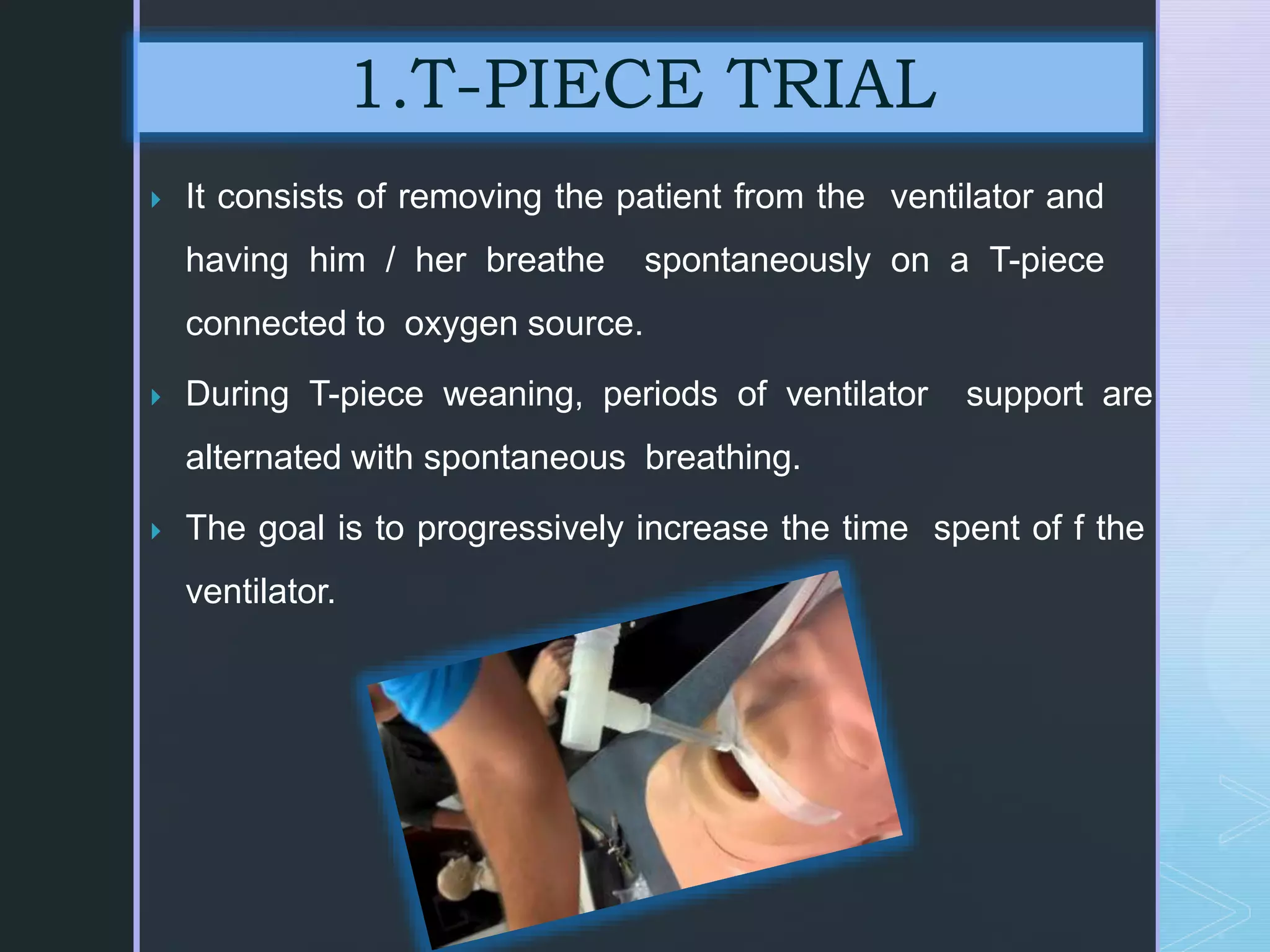  It consists of removing the patient from the ventilator and
having him / her breathe spontaneously on a T-piece
connected to oxygen source.
 During T-piece weaning, periods of ventilator support are
alternated with spontaneous breathing.
 The goal is to progressively increase the time spent of f the
ventilator.
1.T-PIECE TRIAL
 