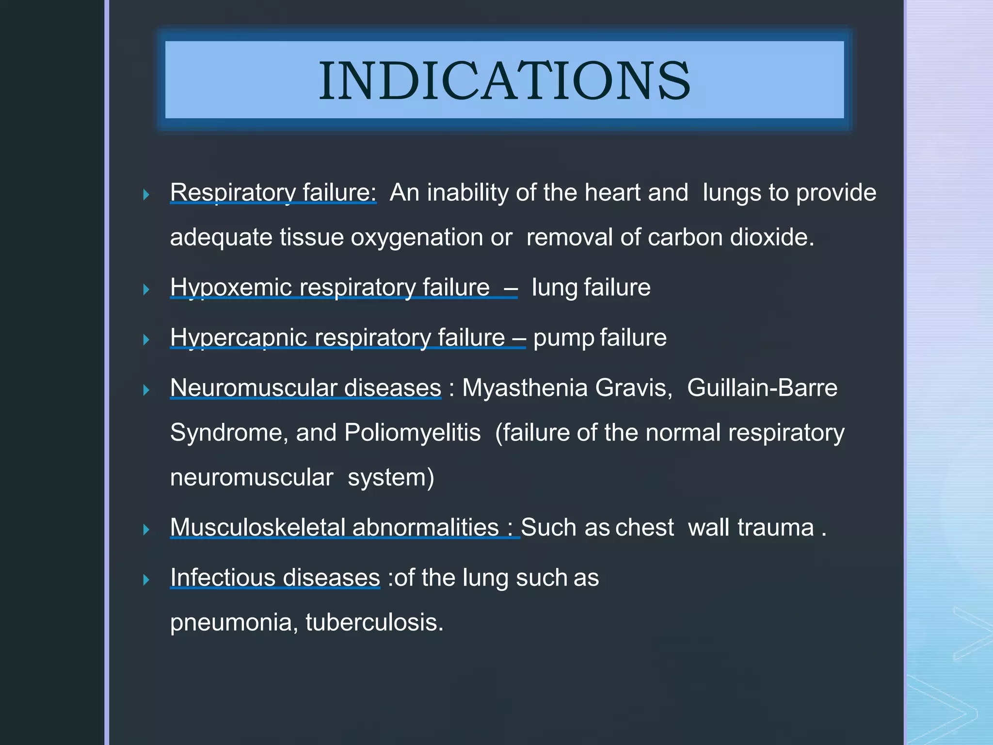  Respiratory failure: An inability of the heart and lungs to provide
adequate tissue oxygenation or removal of carbon dioxide.
 Hypoxemic respiratory failure – lung failure
 Hypercapnic respiratory failure – pump failure
 Neuromuscular diseases : Myasthenia Gravis, Guillain-Barre
Syndrome, and Poliomyelitis (failure of the normal respiratory
neuromuscular system)
 Musculoskeletal abnormalities : Such as chest wall trauma .
 Infectious diseases :of the lung such as
pneumonia, tuberculosis.
INDICATIONS
 