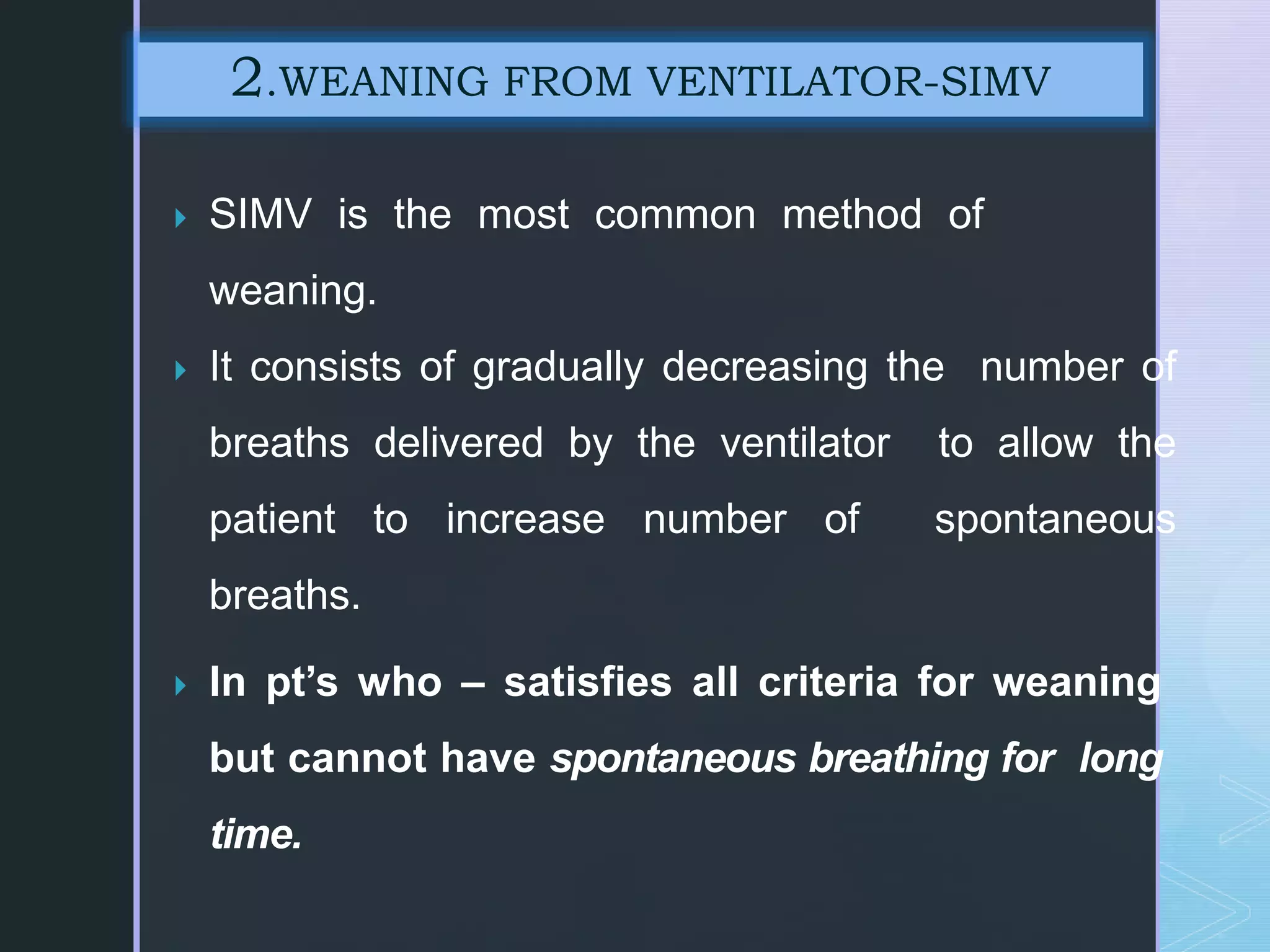  SIMV is the most common method of
weaning.
 It consists of gradually decreasing the number of
breaths delivered by the ventilator to allow the
patient to increase number of spontaneous
breaths.
 In pt’s who – satisfies all criteria for weaning
but cannot have spontaneous breathing for long
time.
2.WEANING FROM VENTILATOR-SIMV
 