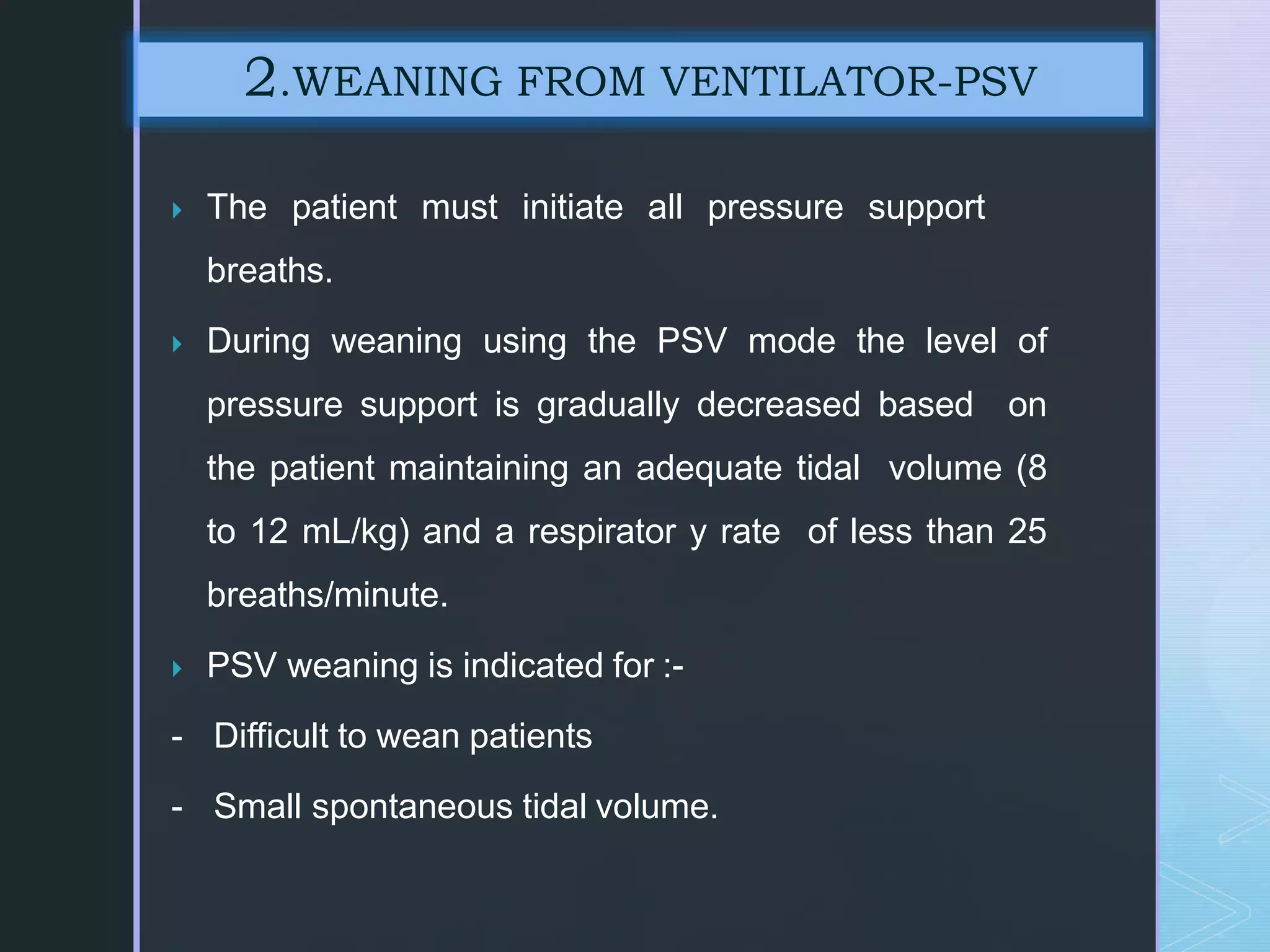  The patient must initiate all pressure support
breaths.
 During weaning using the PSV mode the level of
pressure support is gradually decreased based on
the patient maintaining an adequate tidal volume (8
to 12 mL/kg) and a respirator y rate of less than 25
breaths/minute.
 PSV weaning is indicated for :-
- Difficult to wean patients
- Small spontaneous tidal volume.
2.WEANING FROM VENTILATOR-PSV
 