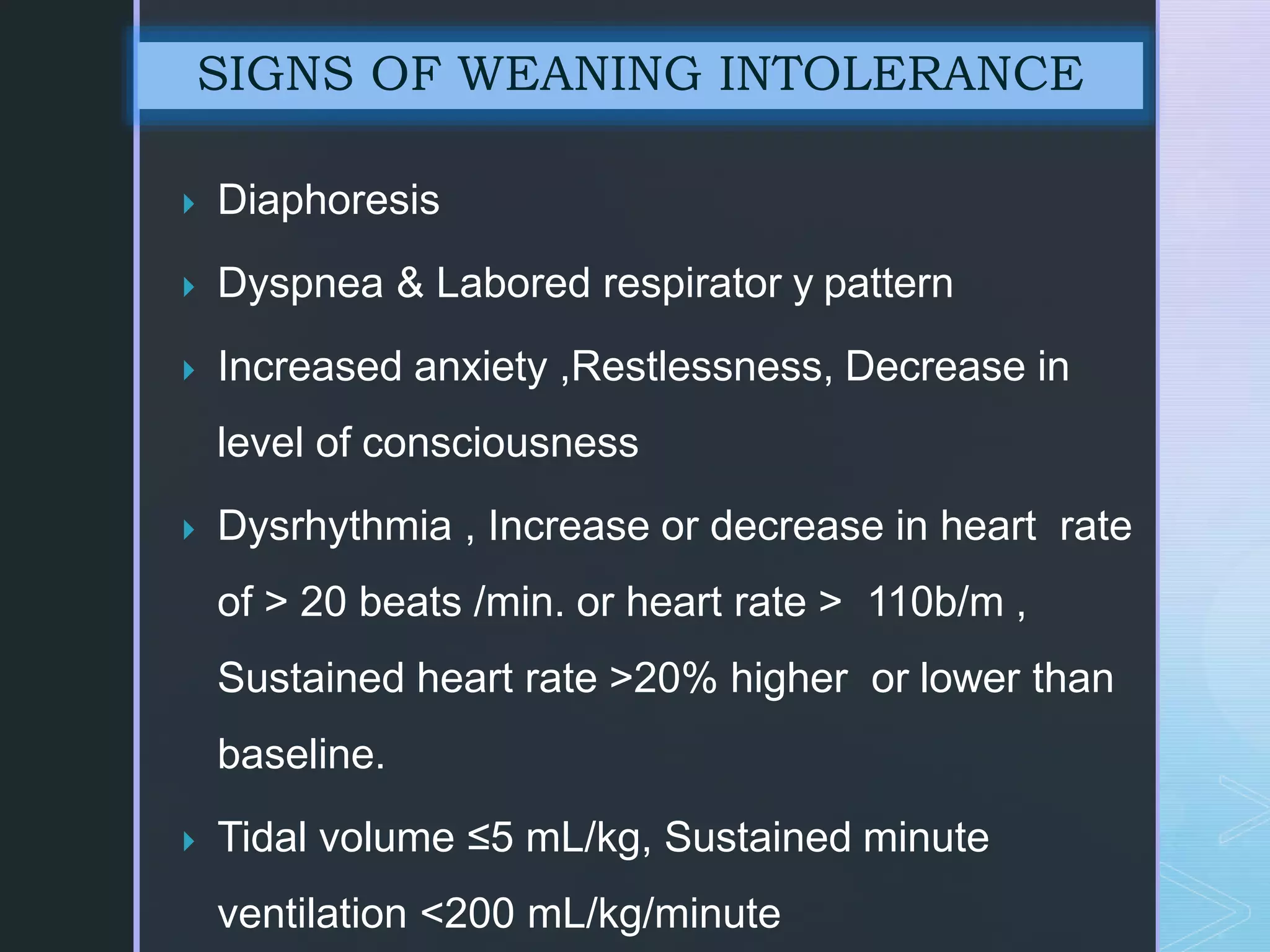  Diaphoresis
 Dyspnea & Labored respirator y pattern
 Increased anxiety ,Restlessness, Decrease in
level of consciousness
 Dysrhythmia , Increase or decrease in heart rate
of > 20 beats /min. or heart rate > 110b/m ,
Sustained heart rate >20% higher or lower than
baseline.
 Tidal volume ≤5 mL/kg, Sustained minute
ventilation <200 mL/kg/minute
SIGNS OF WEANING INTOLERANCE
 