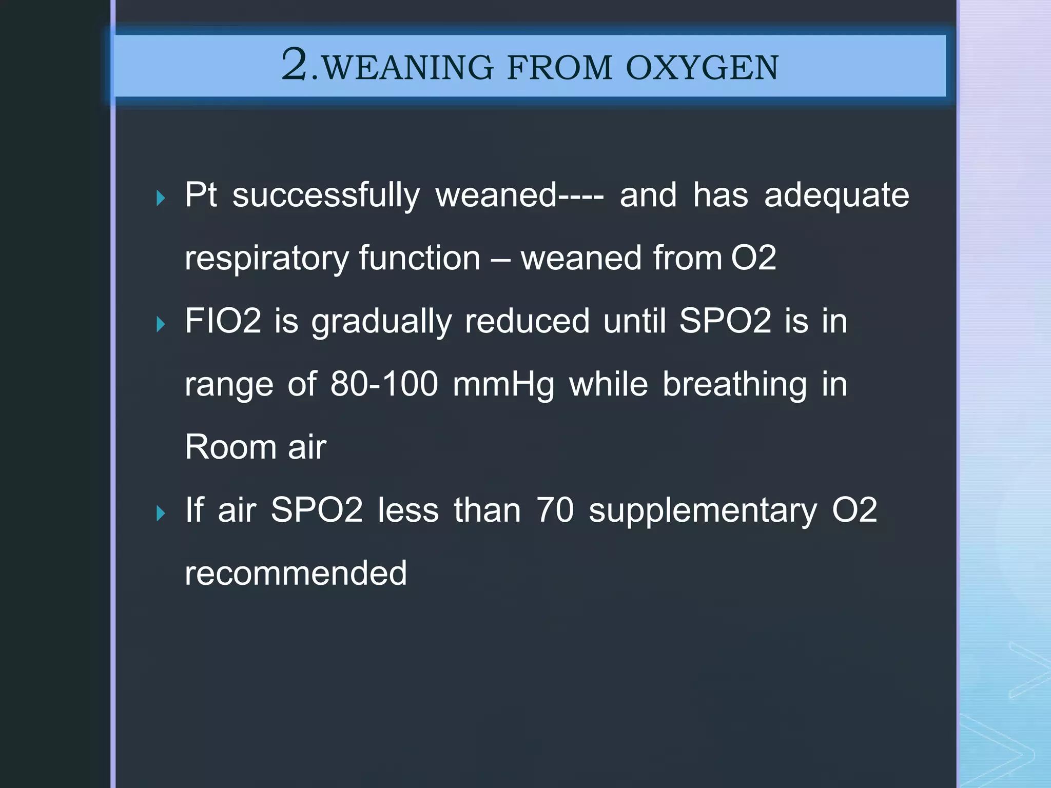  Pt successfully weaned---- and has adequate
respiratory function – weaned from O2
 FIO2 is gradually reduced until SPO2 is in
range of 80-100 mmHg while breathing in
Room air
 If air SPO2 less than 70 supplementary O2
recommended
2.WEANING FROM OXYGEN
 