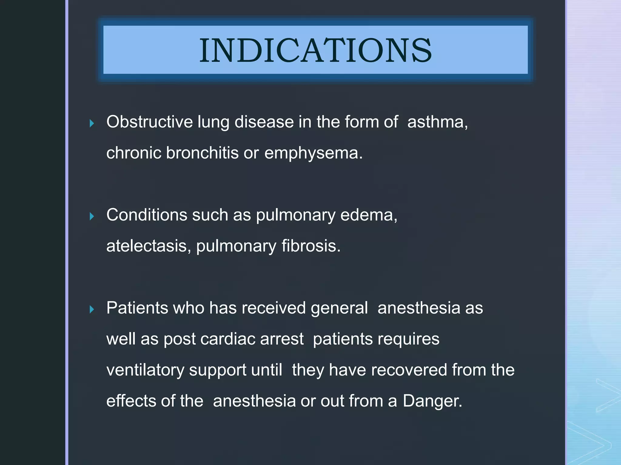  Obstructive lung disease in the form of asthma,
chronic bronchitis or emphysema.
 Conditions such as pulmonary edema,
atelectasis, pulmonary fibrosis.
 Patients who has received general anesthesia as
well as post cardiac arrest patients requires
ventilatory support until they have recovered from the
effects of the anesthesia or out from a Danger.
INDICATIONS
 