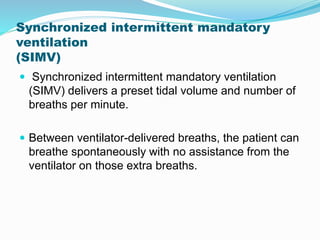 Synchronized intermittent mandatory
ventilation
(SIMV)
 Synchronized intermittent mandatory ventilation
(SIMV) delivers a preset tidal volume and number of
breaths per minute.
 Between ventilator-delivered breaths, the patient can
breathe spontaneously with no assistance from the
ventilator on those extra breaths.
 