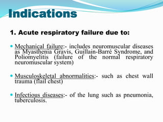 Indications
1. Acute respiratory failure due to:
 Mechanical failure:- includes neuromuscular diseases
as Myasthenia Gravis, Guillain-Barré Syndrome, and
Poliomyelitis (failure of the normal respiratory
neuromuscular system)
 Musculoskeletal abnormalities:- such as chest wall
trauma (flail chest)
 Infectious diseases:- of the lung such as pneumonia,
tuberculosis.
 