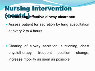 Nursing Intervention
(contd.)
2. Promoting effective airway clearance
 Assess patient for secretion by lung auscultation
at every 2 to 4 hours
 Clearing of airway secretion: suctioning, chest
physiotherapy, frequent position change,
increase mobility as soon as possible
 