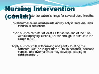 Nursing Intervention
(contd.)
Hyper oxygenate the patient’s lungs for several deep breaths.
Instill normal saline solution into airway only if there are thick,
tenacious secretions.
Insert suction catheter at least as far as the end of the tube
without applying suction, just far enough to stimulate the
cough reflex.
Apply suction while withdrawing and gently rotating the
catheter 360° (no longer than 10 to 15 seconds, because
hypoxia and dysrhythmias may develop, leading to
cardiac arrest).
 