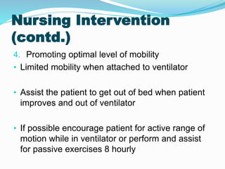 Nursing Intervention
(contd.)
4. Promoting optimal level of mobility
• Limited mobility when attached to ventilator
• Assist the patient to get out of bed when patient
improves and out of ventilator
• If possible encourage patient for active range of
motion while in ventilator or perform and assist
for passive exercises 8 hourly
 