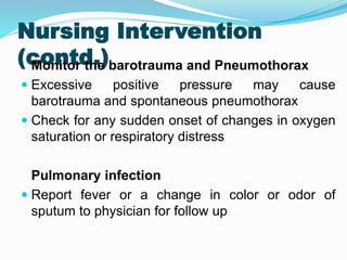Nursing Intervention
(contd.)
Monitor the barotrauma and Pneumothorax
 Excessive positive pressure may cause
barotrauma and spontaneous pneumothorax
 Check for any sudden onset of changes in oxygen
saturation or respiratory distress
Pulmonary infection
 Report fever or a change in color or odor of
sputum to physician for follow up
 