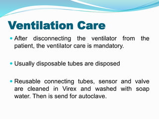 Ventilation Care
 After disconnecting the ventilator from the
patient, the ventilator care is mandatory.
 Usually disposable tubes are disposed
 Reusable connecting tubes, sensor and valve
are cleaned in Virex and washed with soap
water. Then is send for autoclave.
 