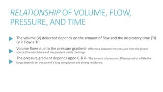 RELATIONSHIP OF VOLUME, FLOW,
PRESSURE, AND TIME
The volume (V) delivered depends on the amount of flow and the inspiratory time (TI)
(V = Flow × TI)
Volume flows due to the pressure gradient- difference between the pressure from the power
source (the ventilator) and the pressure inside the lungs
The pressure gradient depends upon C & R- The amount of pressure (ΔP) required to inflate the
lungs depends on the patient’s lung compliance and airway resistance.
 