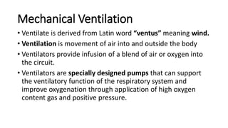 Mechanical Ventilation
• Ventilate is derived from Latin word “ventus” meaning wind.
• Ventilation is movement of air into and outside the body
• Ventilators provide infusion of a blend of air or oxygen into
the circuit.
• Ventilators are specially designed pumps that can support
the ventilatory function of the respiratory system and
improve oxygenation through application of high oxygen
content gas and positive pressure.
 
