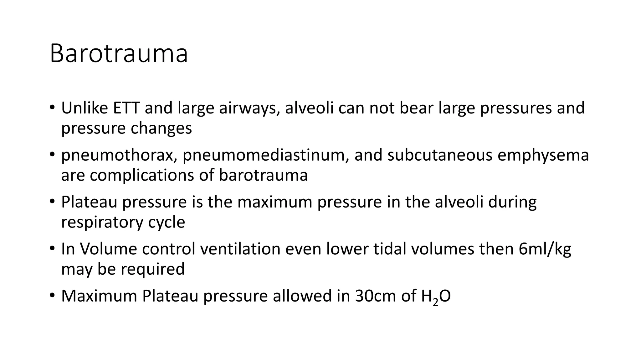 Barotrauma
• Unlike ETT and large airways, alveoli can not bear large pressures and
pressure changes
• pneumothorax, pneumomediastinum, and subcutaneous emphysema
are complications of barotrauma
• Plateau pressure is the maximum pressure in the alveoli during
respiratory cycle
• In Volume control ventilation even lower tidal volumes then 6ml/kg
may be required
• Maximum Plateau pressure allowed in 30cm of H2O
 
