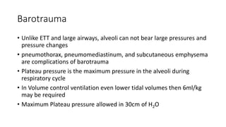 Barotrauma
• Unlike ETT and large airways, alveoli can not bear large pressures and
pressure changes
• pneumothorax, pneumomediastinum, and subcutaneous emphysema
are complications of barotrauma
• Plateau pressure is the maximum pressure in the alveoli during
respiratory cycle
• In Volume control ventilation even lower tidal volumes then 6ml/kg
may be required
• Maximum Plateau pressure allowed in 30cm of H2O
 