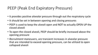 PEEP (Peak End Expiratory Pressure)
• It provides positive alveolar pressure through out the respiratory cycle
• It should be set in between opening and closing pressures
• PEEP is used to keep the alveoli open and NOT to actually OPEN UP the
closed alveoli
• To open the closed alveoli, PEEP should be briefly increased above the
opening pressure
• Recruitment maneuvers, are transient increases in alveolar pressure
that are intended to exceed opening pressure, can be utilized to open
collapsed alveoli
 