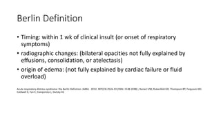 Berlin Definition
• Timing: within 1 wk of clinical insult (or onset of respiratory
symptoms)
• radiographic changes: (bilateral opacities not fully explained by
effusions, consolidation, or atelectasis)
• origin of edema: (not fully explained by cardiac failure or fluid
overload)
Acute respiratory distress syndrome: the Berlin Definition. JAMA. 2012; 307(23):2526-33 (ISSN: 1538-3598) ; Ranieri VM; Rubenfeld GD; Thompson BT; Ferguson ND;
Caldwell E; Fan E; Camporota L; Slutsky AS
 