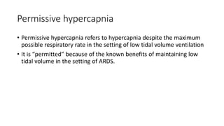 Permissive hypercapnia
• Permissive hypercapnia refers to hypercapnia despite the maximum
possible respiratory rate in the setting of low tidal volume ventilation
• It is “permitted” because of the known benefits of maintaining low
tidal volume in the setting of ARDS.
 