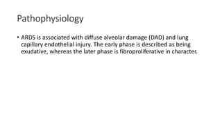 Pathophysiology
• ARDS is associated with diffuse alveolar damage (DAD) and lung
capillary endothelial injury. The early phase is described as being
exudative, whereas the later phase is fibroproliferative in character.
 