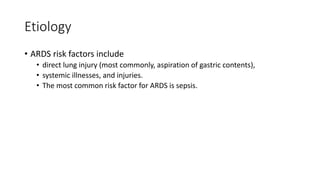 Etiology
• ARDS risk factors include
• direct lung injury (most commonly, aspiration of gastric contents),
• systemic illnesses, and injuries.
• The most common risk factor for ARDS is sepsis.
 